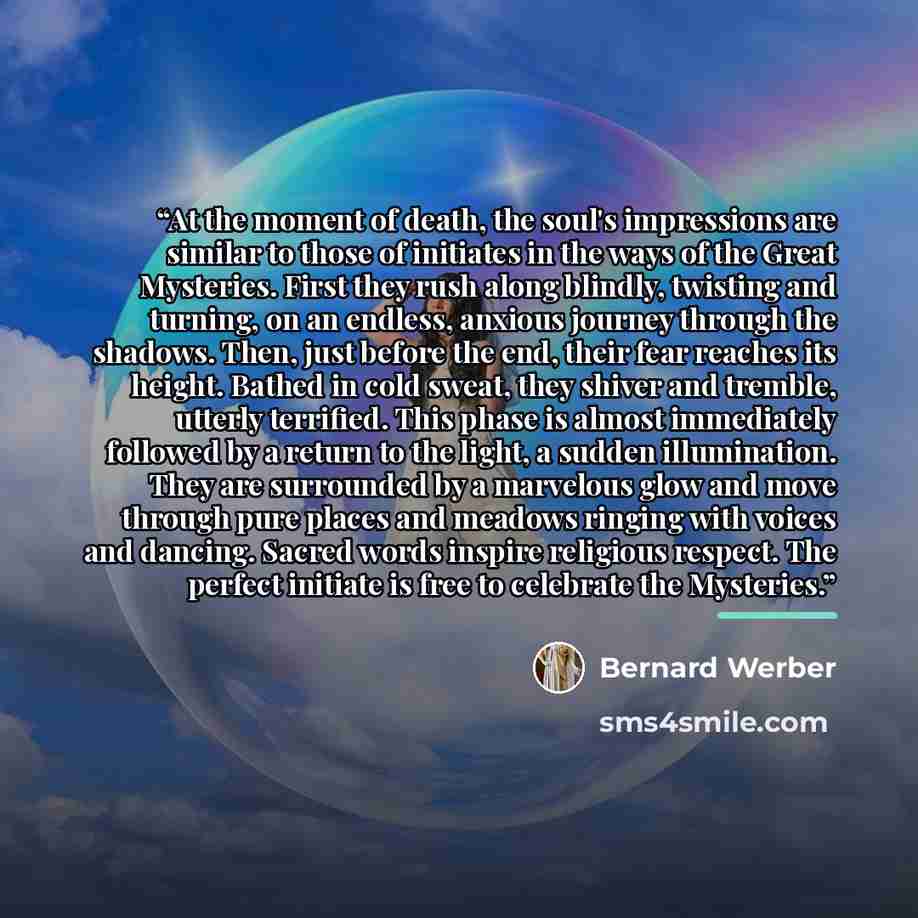 “At the moment of death, the soul's impressions are similar to those of initiates in the ways of the Great Mysteries. First they rush along blindly, twisting and turning, on an endless, anxious journey through the shadows. Then, just before the end, their fear reaches its height. Bathed in cold…” quote by Bernard Werber