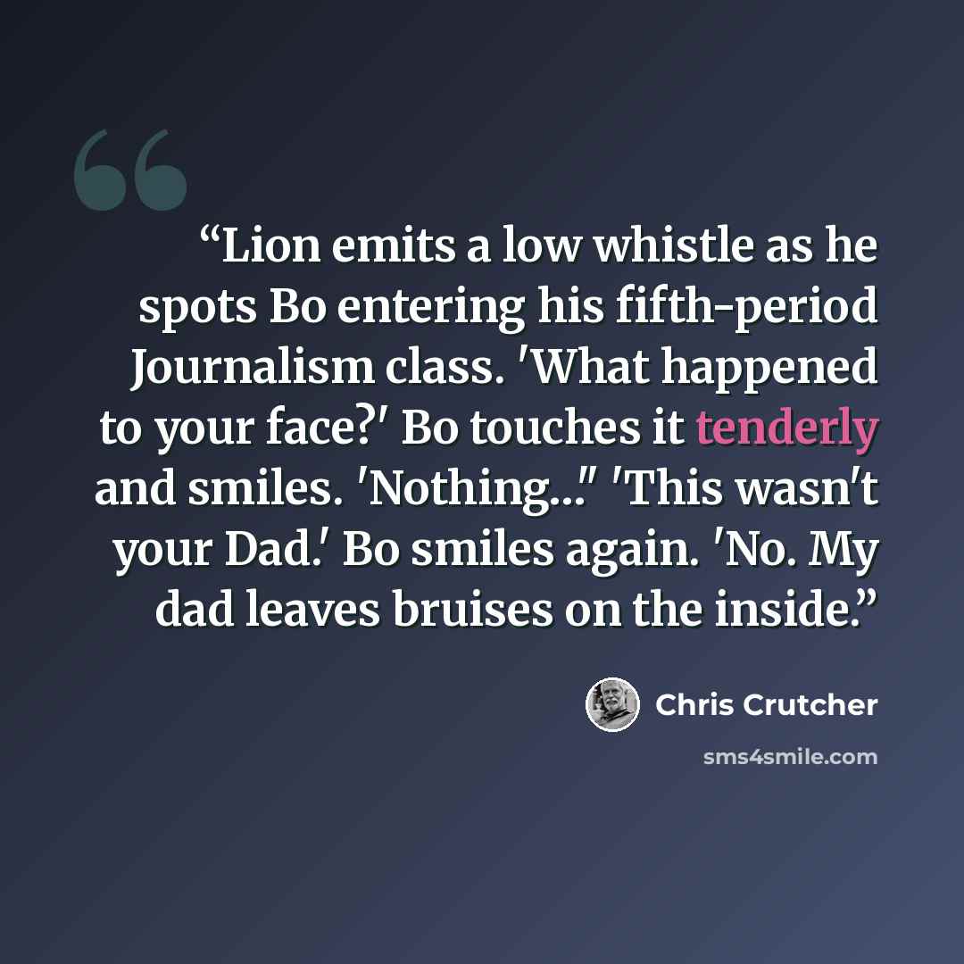 “Lion emits a low whistle as he spots Bo entering his fifth-period Journalism class. 'What happened to your face?' Bo touches it tenderly and smiles. 'Nothing…" 'This wasn't your Dad.' Bo smiles again. 'No. My dad leaves bruises on the inside.” quote by Chris Crutcher
