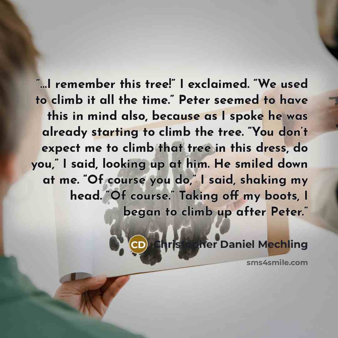 “…I remember this tree!” I exclaimed. “We used to climb it all the time.” Peter seemed to have this in mind also, because as I spoke he was already starting to climb the tree. “You don’t expect me to climb that tree in this dress, do you,” I said, looking up at him. He smiled down at me. “Of course…” quote by Christopher Daniel Mechling