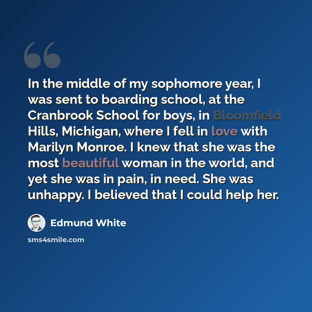 “In the middle of my sophomore year, I was sent to boarding school, at the Cranbrook School for boys, in Bloomfield Hills, Michigan, where I fell in love with Marilyn Monroe. I knew that she was the most beautiful woman in the world, and yet she was in pain, in need. She was unhappy. I believed…” quote by Edmund White