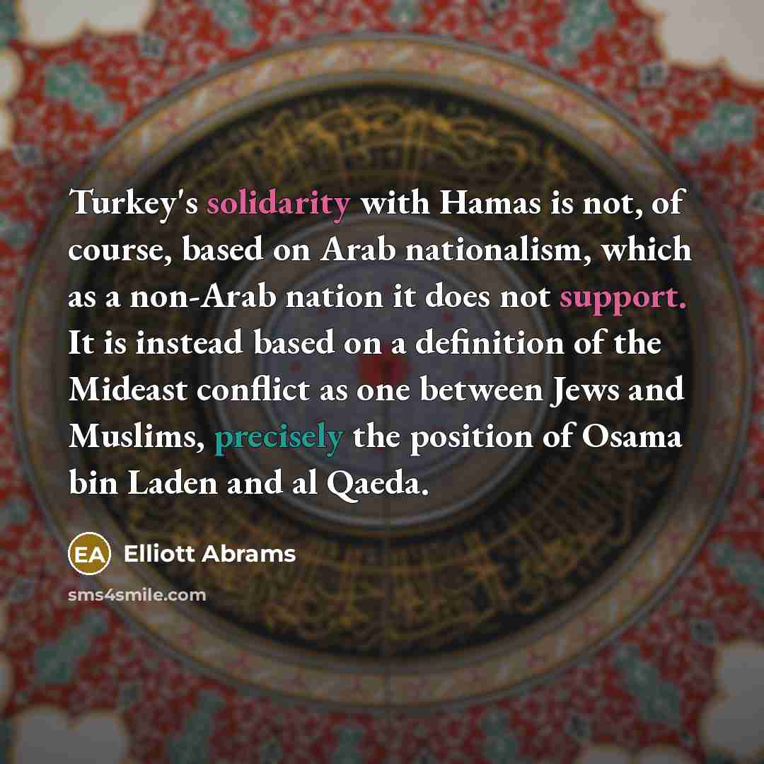 “Turkey's solidarity with Hamas is not, of course, based on Arab nationalism, which as a non-Arab nation it does not support. It is instead based on a definition of the Mideast conflict as one between Jews and Muslims, precisely the position of Osama bin Laden and al Qaeda.” quote by Elliott Abrams