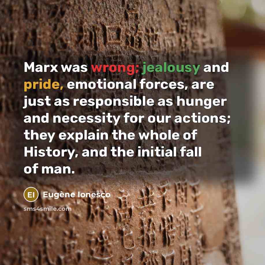 “Marx was wrong; jealousy and pride, emotional forces, are just as responsible as hunger and necessity for our actions; they explain the whole of History, and the initial fall of man.” quote by Eugene Ionesco