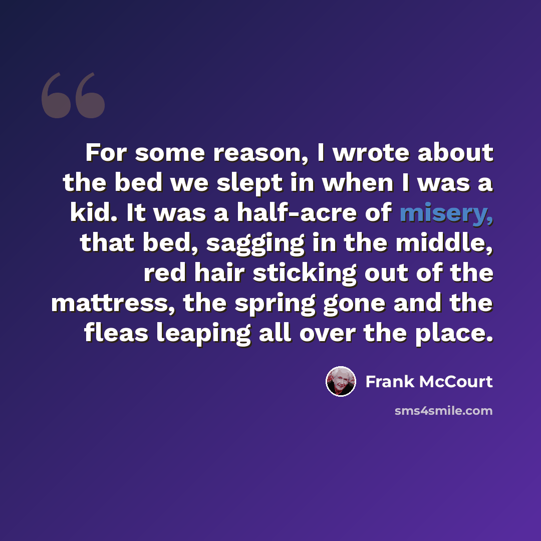 “For some reason, I wrote about the bed we slept in when I was a kid. It was a half-acre of misery, that bed, sagging in the middle, red hair sticking out of the mattress, the spring gone and the fleas leaping all over the place.” quote by Frank McCourt