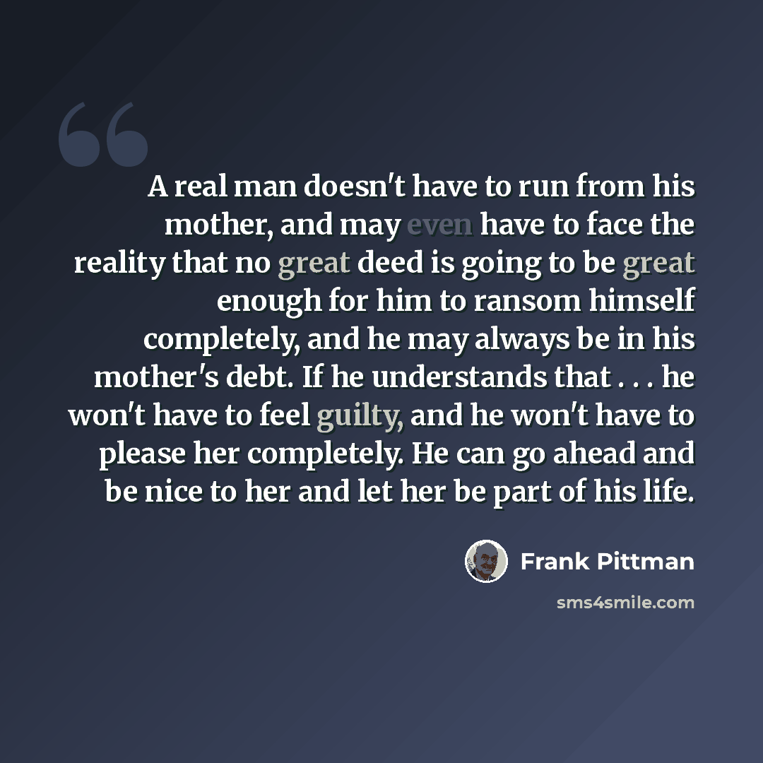 “A real man doesn't have to run from his mother, and may even have to face the reality that no great deed is going to be great enough for him to ransom himself completely, and he may always be in his mother's debt. If he understands that . . . he won't have to feel guilty, and he won't have to…” quote by Frank Pittman