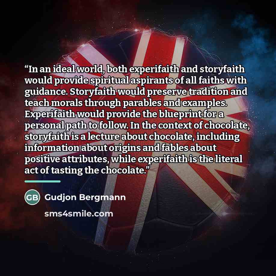 “In an ideal world, both experifaith and storyfaith would provide spiritual aspirants of all faiths with guidance. Storyfaith would preserve tradition and teach morals through parables and examples. Experifaith would provide the blueprint for a personal path to follow. In the context of chocolate…” quote by Gudjon Bergmann
