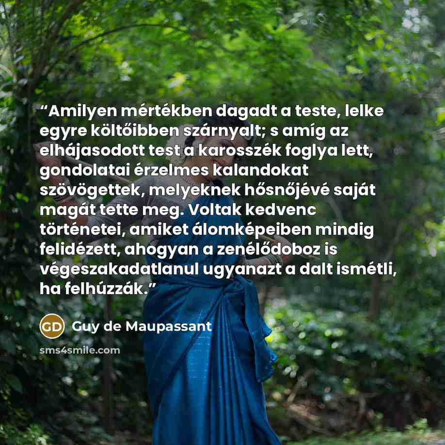 “Amilyen mértékben dagadt a teste, lelke egyre költőibben szárnyalt; s amíg az elhájasodott test a karosszék foglya lett, gondolatai érzelmes kalandokat szövögettek, melyeknek hősnőjévé saját magát tette meg. Voltak kedvenc történetei, amiket álomképeiben mindig felidézett, ahogyan a zenélődoboz is…” quote by Guy de Maupassant