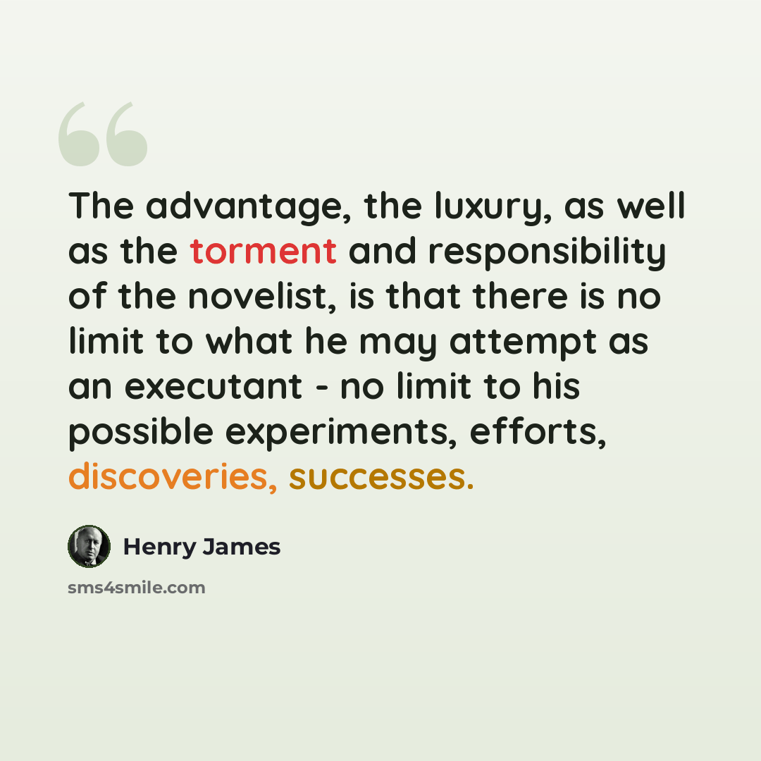 “The advantage, the luxury, as well as the torment and responsibility of the novelist, is that there is no limit to what he may attempt as an executant - no limit to his possible experiments, efforts, discoveries, successes.” quote by Henry James