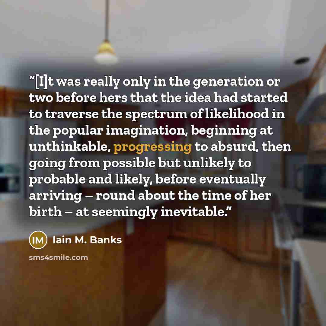 “[I]t was really only in the generation or two before hers that the idea had started to traverse the spectrum of likelihood in the popular imagination, beginning at unthinkable, progressing to absurd, then going from possible but unlikely to probable and likely, before eventually arriving – round…” quote by Iain M. Banks