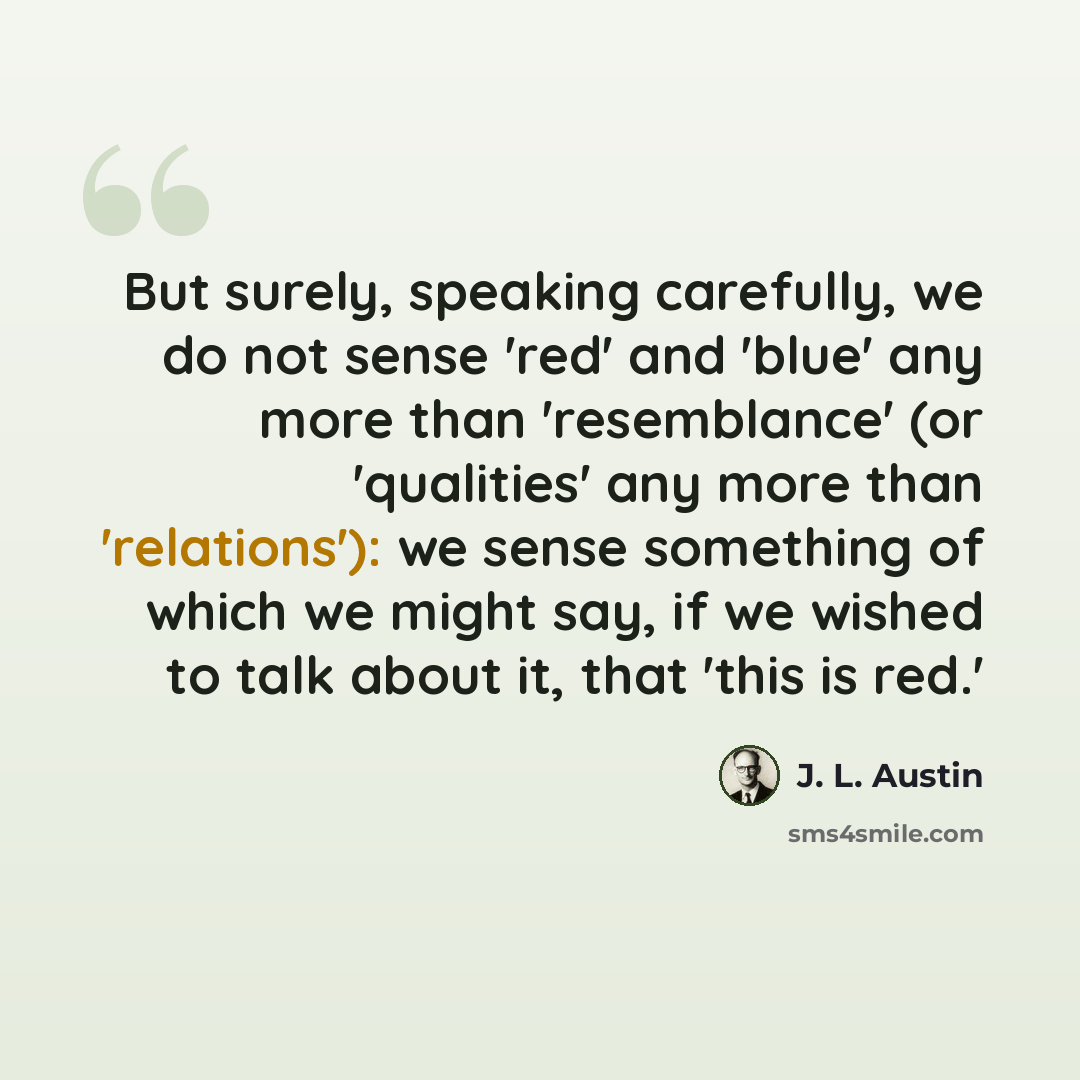 “But surely, speaking carefully, we do not sense 'red' and 'blue' any more than 'resemblance' (or 'qualities' any more than 'relations'): we sense something of which we might say, if we wished to talk about it, that 'this is red.'” quote by J. L. Austin