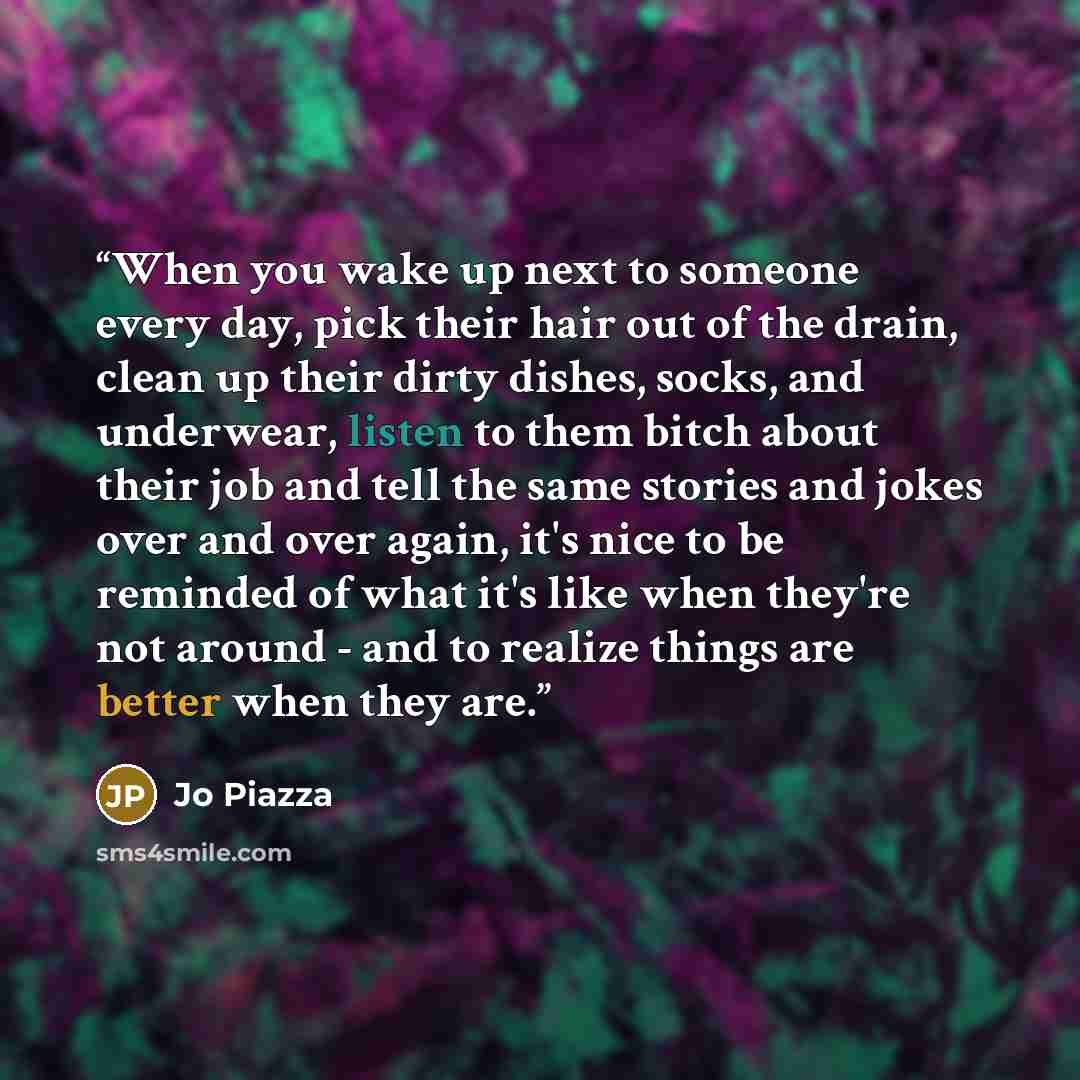 “When you wake up next to someone every day, pick their hair out of the drain, clean up their dirty dishes, socks, and underwear, listen to them bitch about their job and tell the same stories and jokes over and over again, it's nice to be reminded of what it's like when they're not around - and to…” quote by Jo Piazza