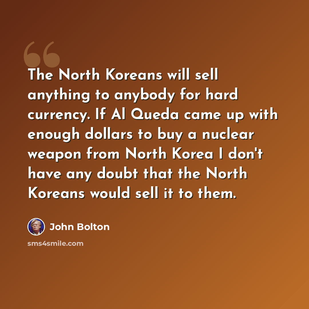 “The North Koreans will sell anything to anybody for hard currency. If Al Queda came up with enough dollars to buy a nuclear weapon from North Korea I don't have any doubt that the North Koreans would sell it to them.” quote by John Bolton