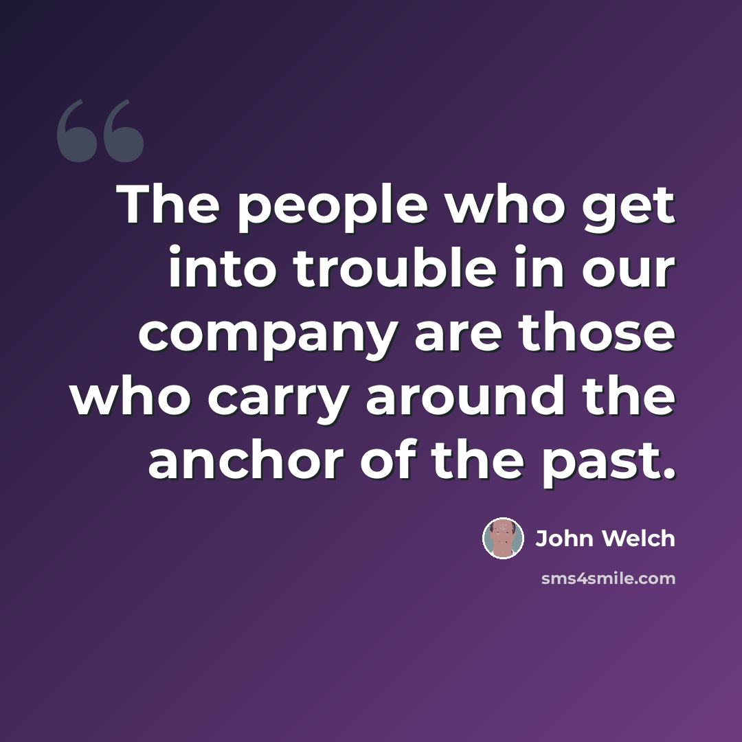 “The people who get into trouble in our company are those who carry around the anchor of the past.” quote by John Welch