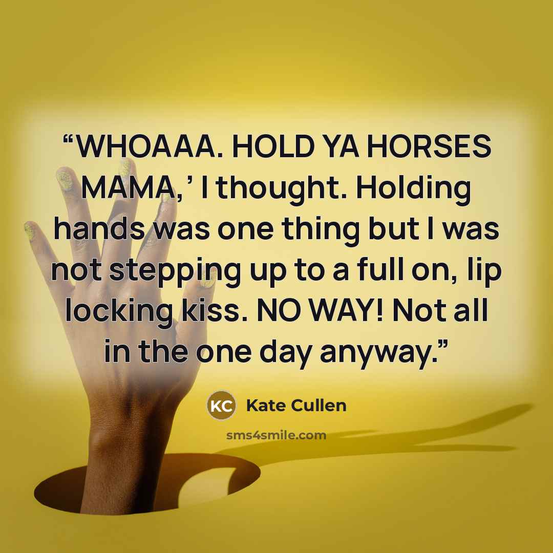 “WHOAAA. HOLD YA HORSES MAMA,’ I thought. Holding hands was one thing but I was not stepping up to a full on, lip locking kiss. NO WAY! Not all in the one day anyway.” quote by Kate Cullen