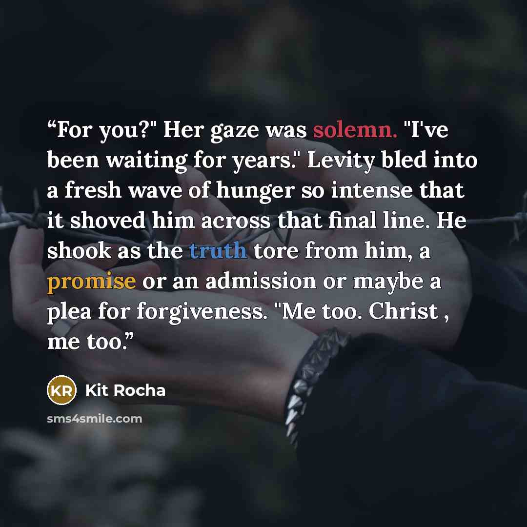 “For you?" Her gaze was solemn. "I've been waiting for years." Levity bled into a fresh wave of hunger so intense that it shoved him across that final line. He shook as the truth tore from him, a promise or an admission or maybe a plea for forgiveness. "Me too. Christ , me too.” quote by Kit Rocha