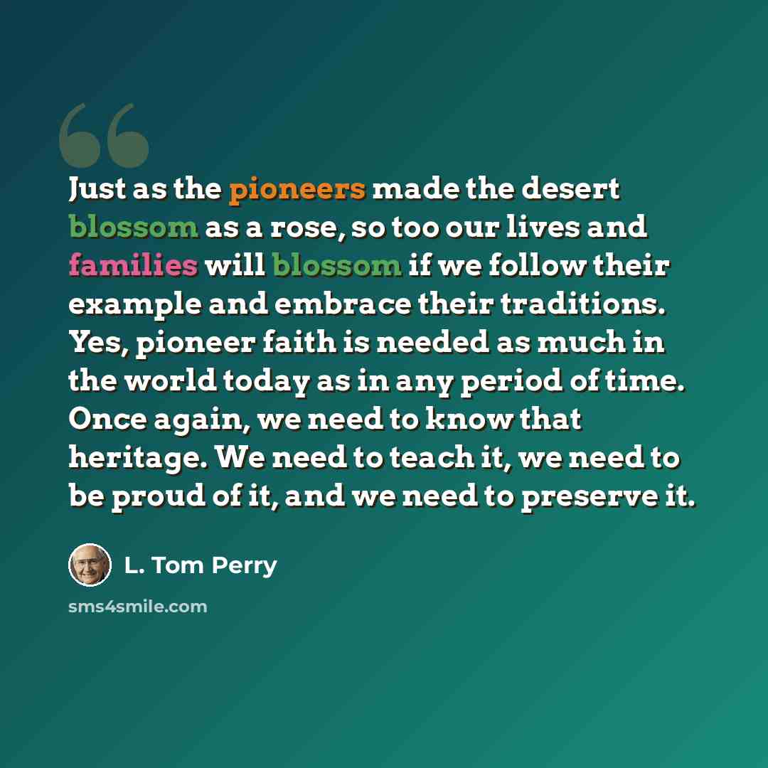 “Just as the pioneers made the desert blossom as a rose, so too our lives and families will blossom if we follow their example and embrace their traditions. Yes, pioneer faith is needed as much in the world today as in any period of time. Once again, we need to know that heritage. We need to teach…” quote by L. Tom Perry