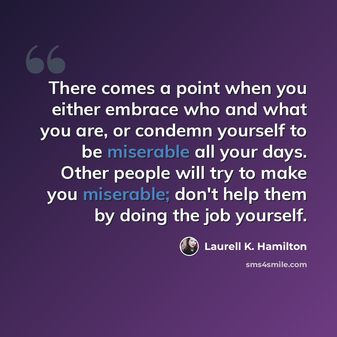 “There comes a point when you either embrace who and what you are, or condemn yourself to be miserable all your days. Other people will try to make you miserable; don't help them by doing the job yourself.” quote by Laurell K. Hamilton