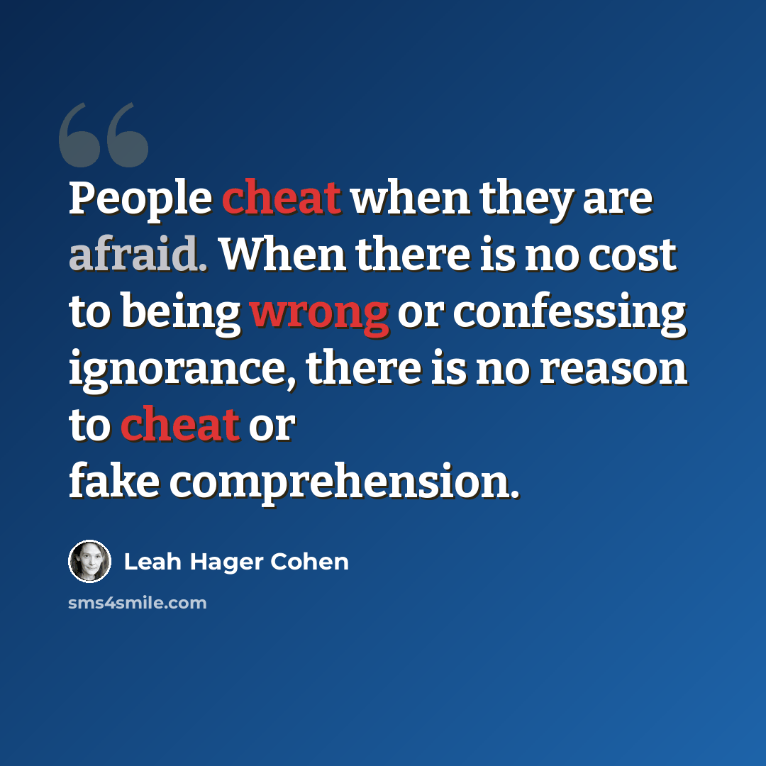 “People cheat when they are afraid. When there is no cost to being wrong or confessing ignorance, there is no reason to cheat or fake comprehension.” quote by Leah Hager Cohen
