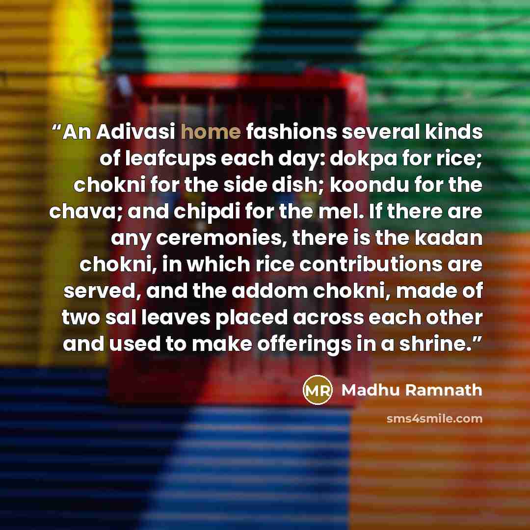 “An Adivasi home fashions several kinds of leafcups each day: dokpa for rice; chokni for the side dish; koondu for the chava; and chipdi for the mel. If there are any ceremonies, there is the kadan chokni, in which rice contributions are served, and the addom chokni, made of two sal leaves placed…” quote by Madhu Ramnath