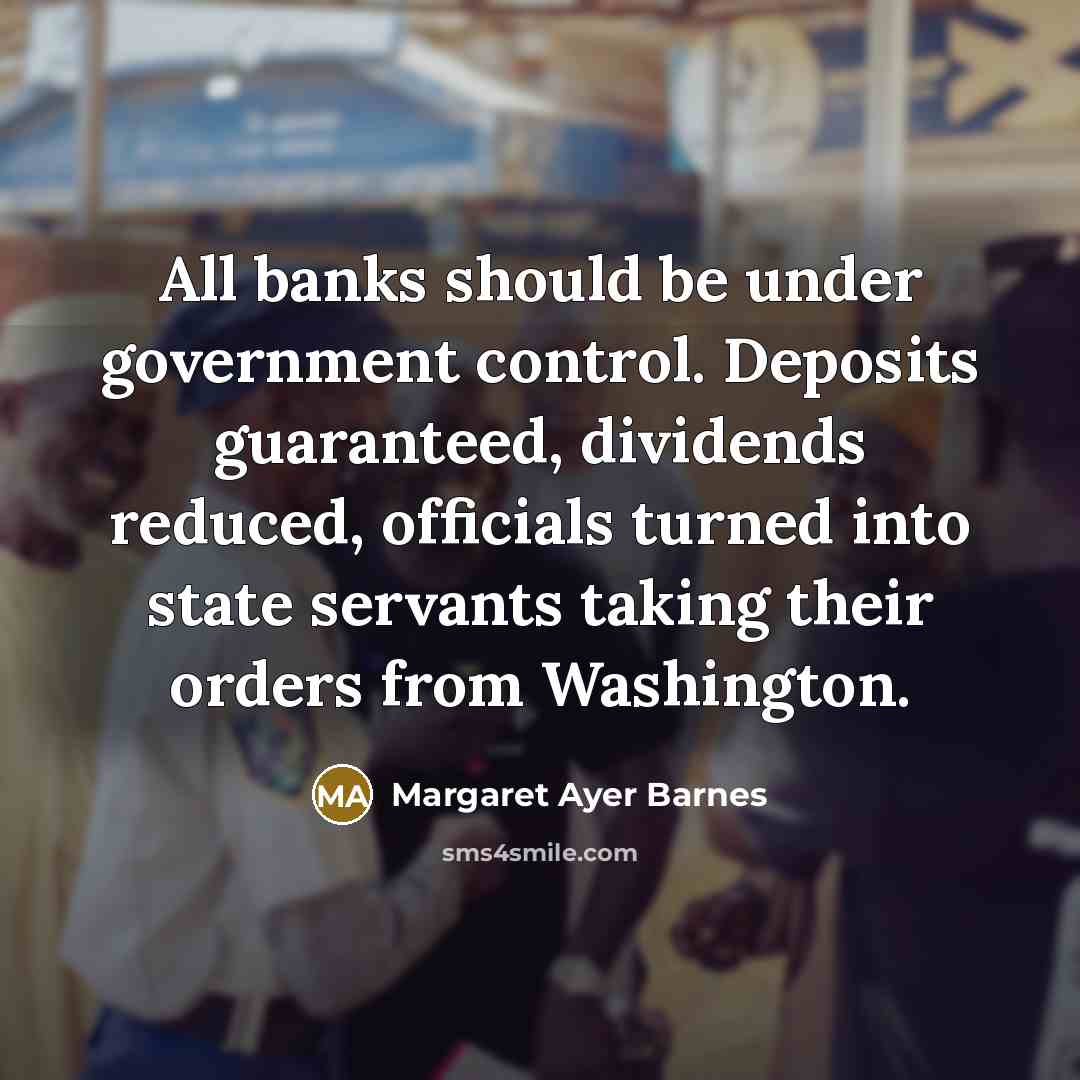 “All banks should be under government control. Deposits guaranteed, dividends reduced, officials turned into state servants taking their orders from Washington.” quote by Margaret Ayer Barnes