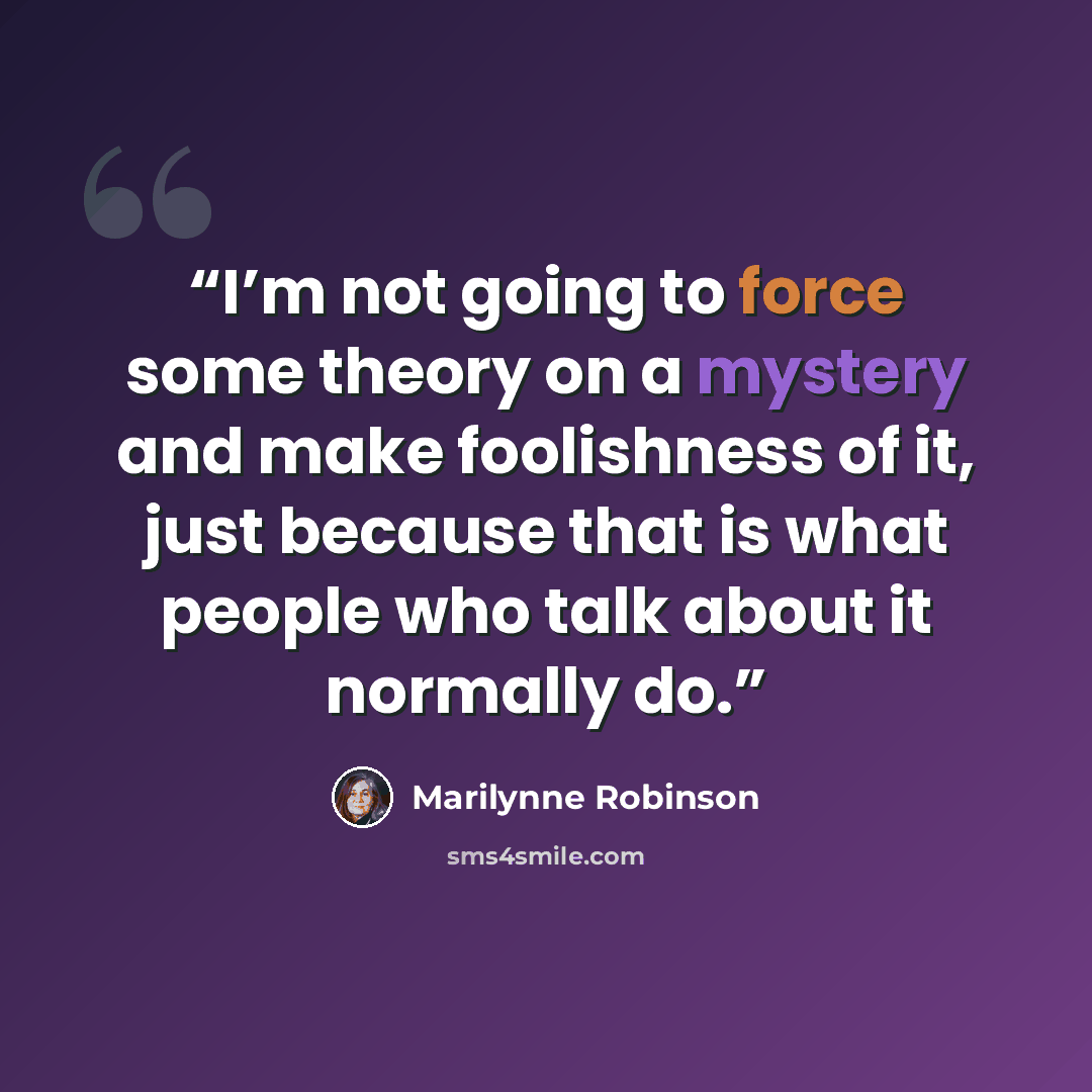 “I’m not going to force some theory on a mystery and make foolishness of it, just because that is what people who talk about it normally do.” quote by Marilynne Robinson