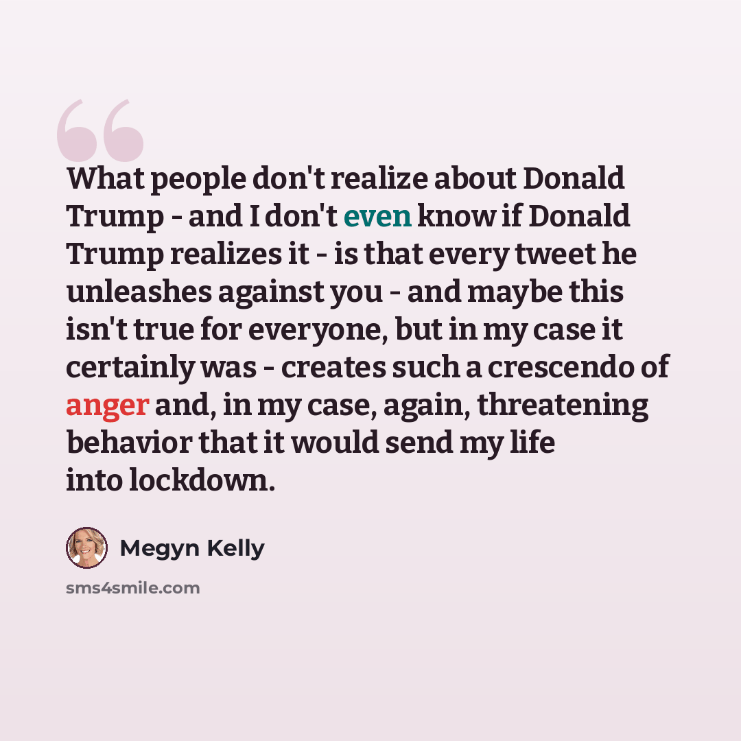 “What people don't realize about Donald Trump - and I don't even know if Donald Trump realizes it - is that every tweet he unleashes against you - and maybe this isn't true for everyone, but in my case it certainly was - creates such a crescendo of anger and, in my case, again, threatening behavior…” quote by Megyn Kelly