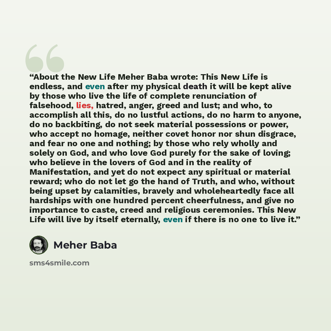 “About the New Life Meher Baba wrote: This New Life is endless, and even after my physical death it will be kept alive by those who live the life of complete renunciation of falsehood, lies, hatred, anger, greed and lust; and who, to accomplish all this, do no lustful actions, do no harm to anyone…” quote by Meher Baba