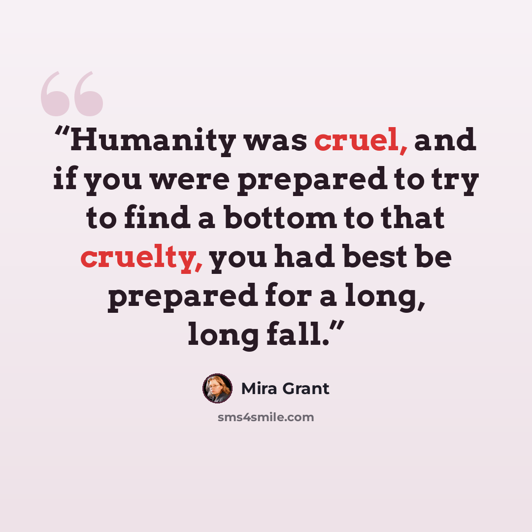 “Humanity was cruel, and if you were prepared to try to find a bottom to that cruelty, you had best be prepared for a long, long fall.” quote by Mira Grant