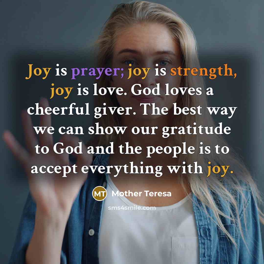 “Joy is prayer; joy is strength, joy is love. God loves a cheerful giver. The best way we can show our gratitude to God and the people is to accept everything with joy.” quote by Mother Teresa