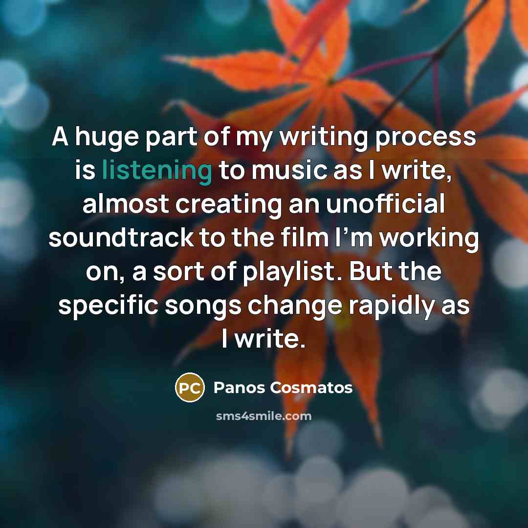 “A huge part of my writing process is listening to music as I write, almost creating an unofficial soundtrack to the film I'm working on, a sort of playlist. But the specific songs change rapidly as I write.” quote by Panos Cosmatos