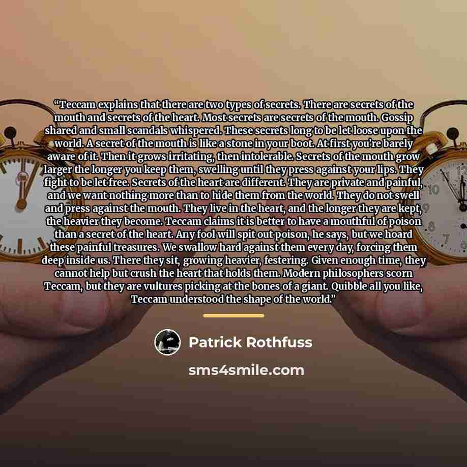 “Teccam explains that there are two types of secrets. There are secrets of the mouth and secrets of the heart. Most secrets are secrets of the mouth. Gossip shared and small scandals whispered. These secrets long to be let loose upon the world. A secret of the mouth is like a stone in your boot. At…” quote by Patrick Rothfuss