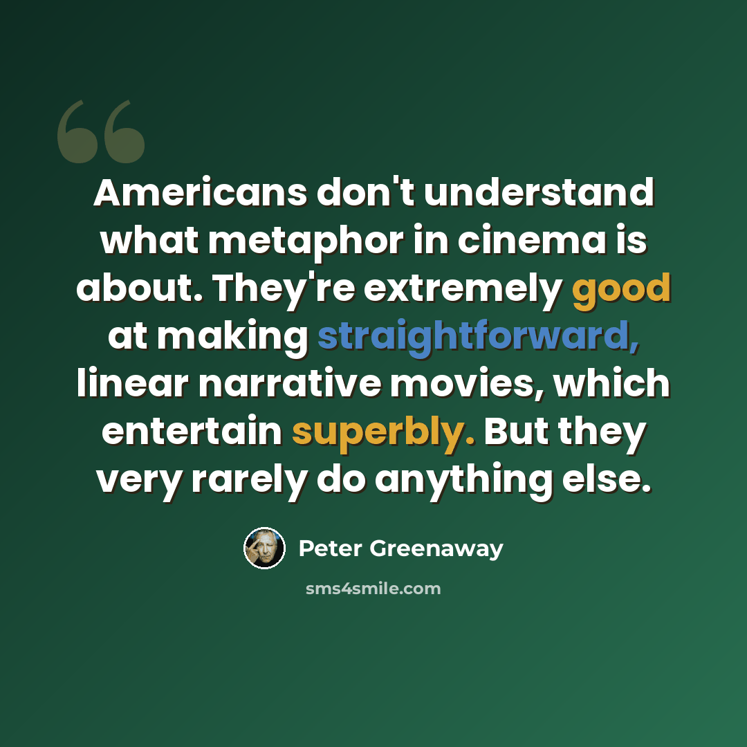 “Americans don't understand what metaphor in cinema is about. They're extremely good at making straightforward, linear narrative movies, which entertain superbly. But they very rarely do anything else.” quote by Peter Greenaway