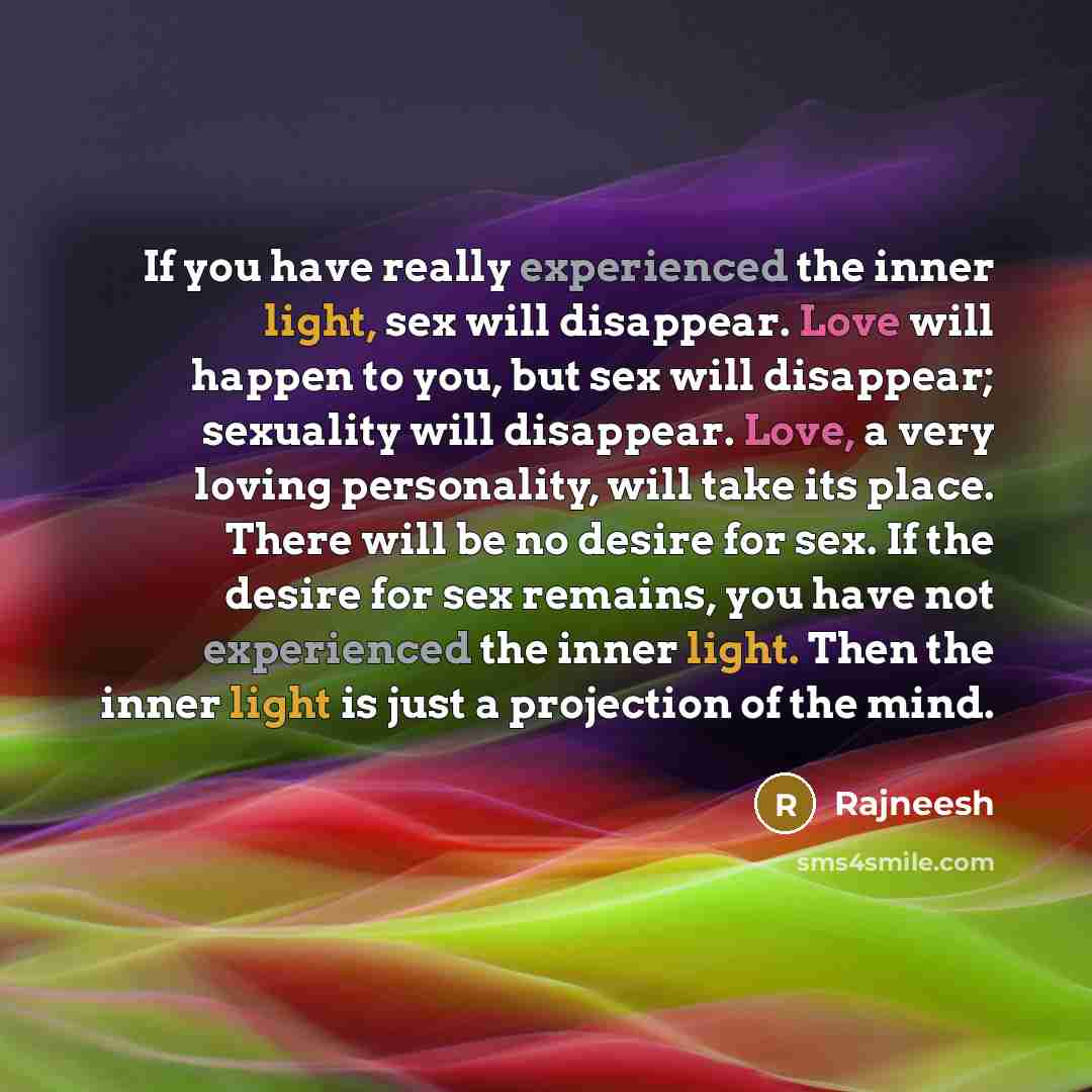 “If you have really experienced the inner light, sex will disappear. Love will happen to you, but sex will disappear; sexuality will disappear. Love, a very loving personality, will take its place. There will be no desire for sex. If the desire for sex remains, you have not experienced the inner…” quote by Rajneesh