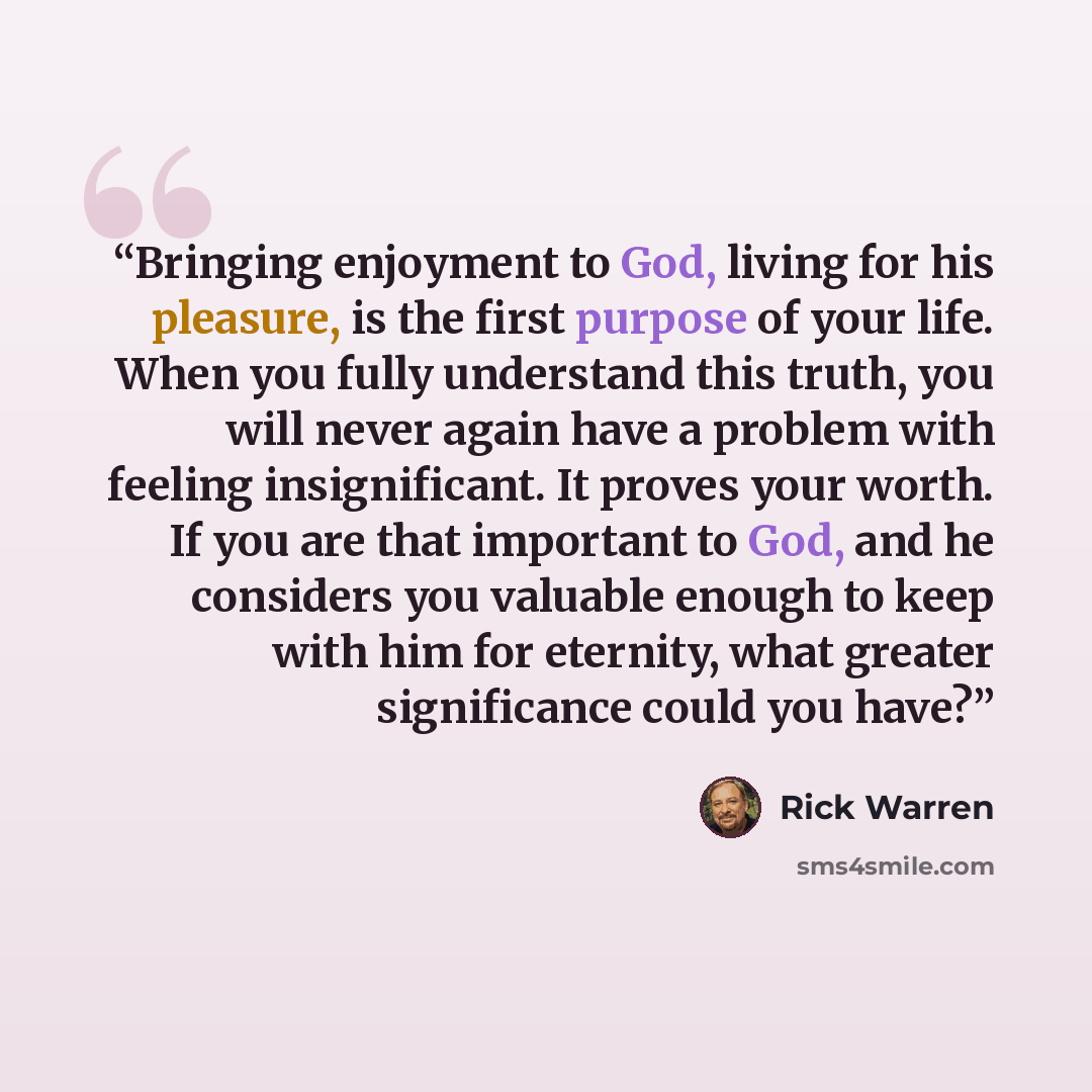 “Bringing enjoyment to God, living for his pleasure, is the first purpose of your life. When you fully understand this truth, you will never again have a problem with feeling insignificant. It proves your worth. If you are that important to God, and he considers you valuable enough to keep with him…” quote by Rick Warren