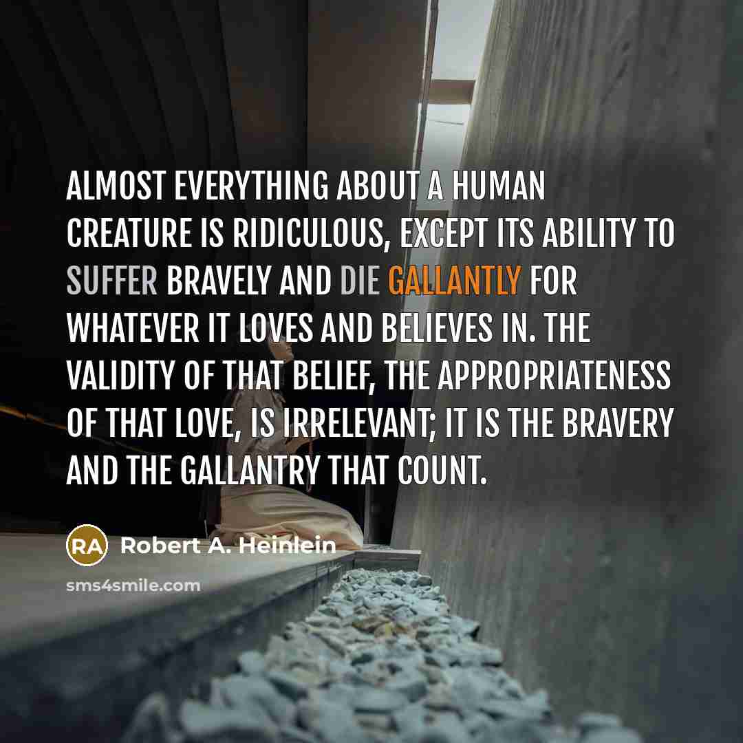“Almost everything about a human creature is ridiculous, except its ability to suffer bravely and die gallantly for whatever it loves and believes in. The validity of that belief, the appropriateness of that love, is irrelevant; it is the bravery and the gallantry that count.” quote by Robert A. Heinlein