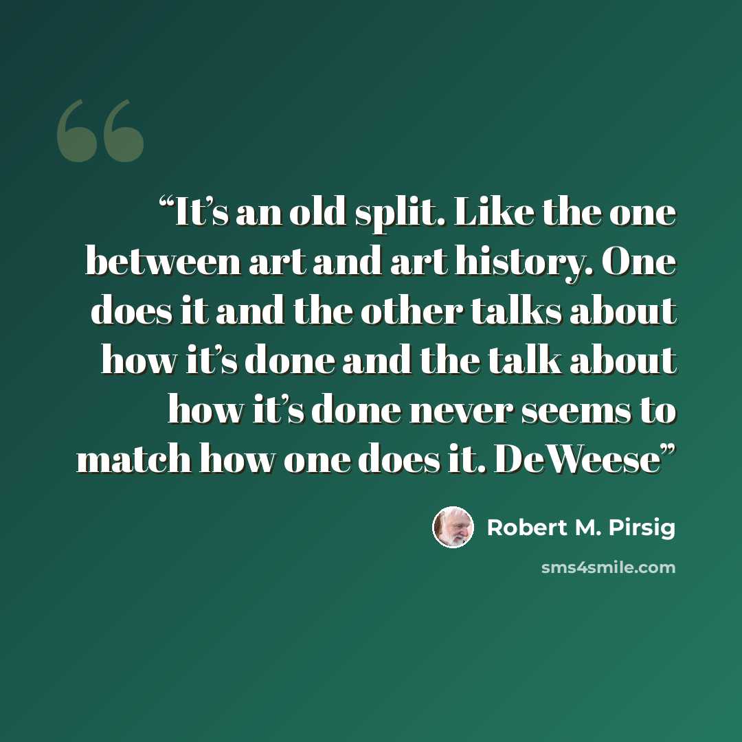 “It’s an old split. Like the one between art and art history. One does it and the other talks about how it’s done and the talk about how it’s done never seems to match how one does it. DeWeese” quote by Robert M. Pirsig