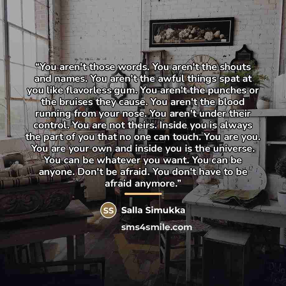 “You aren't those words. You aren't the shouts and names. You aren't the awful things spat at you like flavorless gum. You aren't the punches or the bruises they cause. You aren't the blood running from your nose. You aren't under their control. You are not theirs. Inside you is always the part of…” quote by Salla Simukka