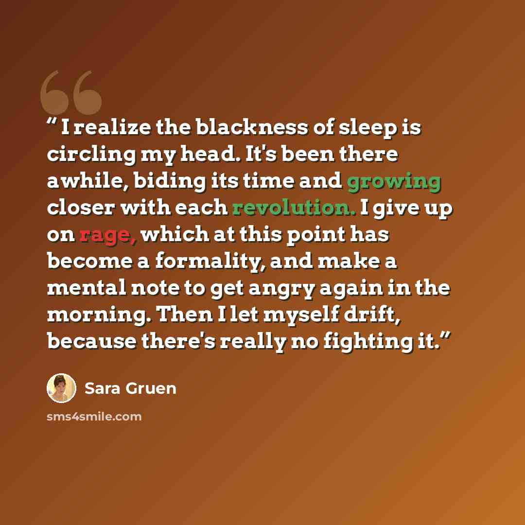“I realize the blackness of sleep is circling my head. It's been there awhile, biding its time and growing closer with each revolution. I give up on rage, which at this point has become a formality, and make a mental note to get angry again in the morning. Then I let myself drift, because there's…” quote by Sara Gruen