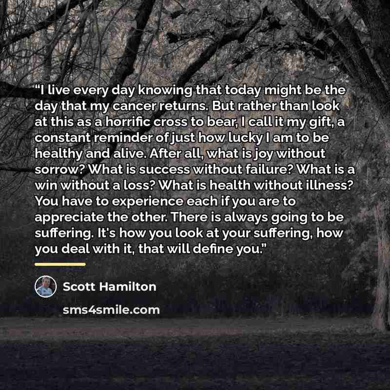 “I live every day knowing that today might be the day that my cancer returns. But rather than look at this as a horrific cross to bear, I call it my gift, a constant reminder of just how lucky I am to be healthy and alive. After all, what is joy without sorrow? What is success without failure? What…” quote by Scott Hamilton