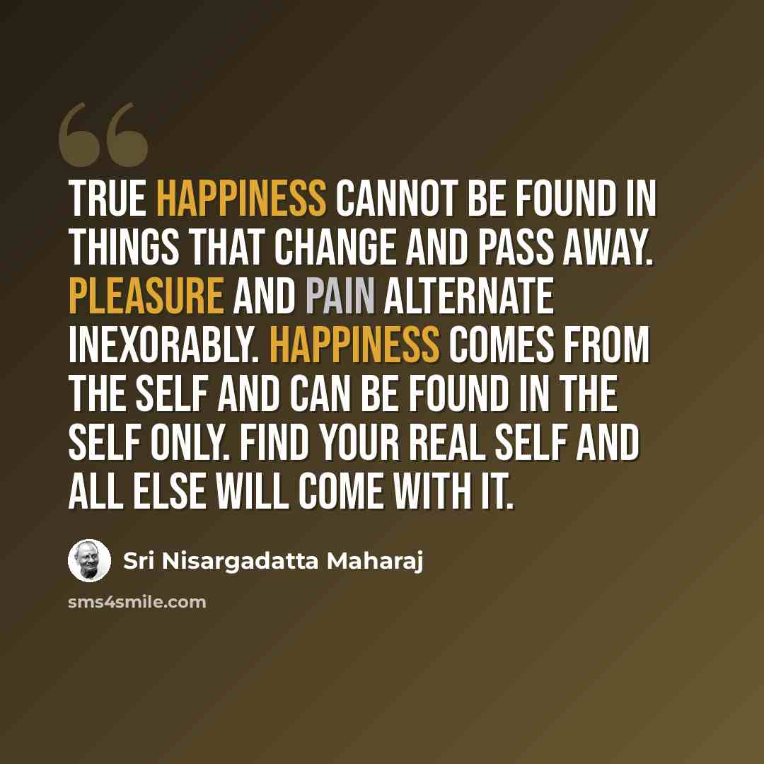 “True happiness cannot be found in things that change and pass away. Pleasure and pain alternate inexorably. Happiness comes from the Self and can be found in the Self only. Find your real Self and all else will come with it.” quote by Sri Nisargadatta Maharaj