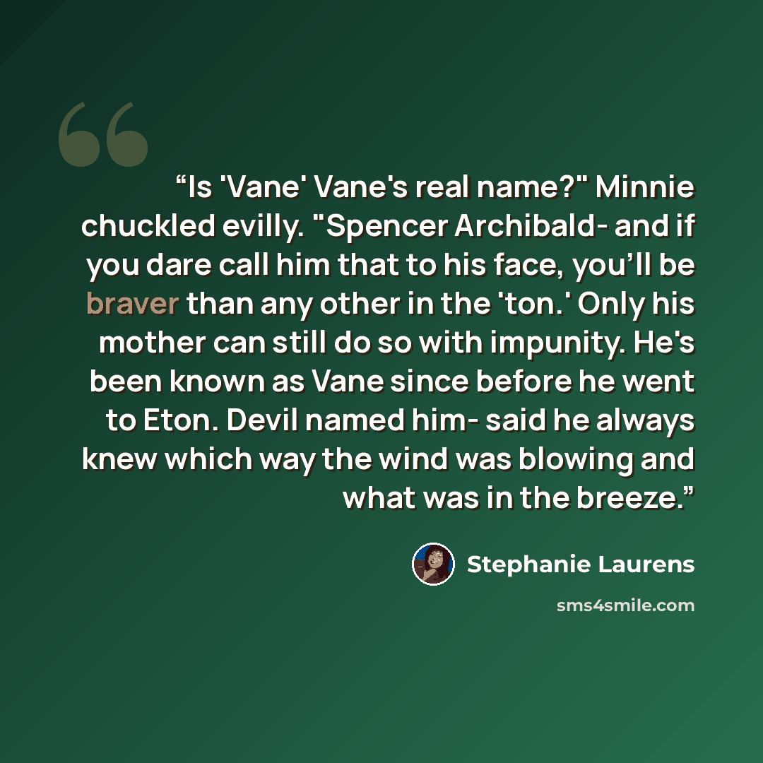 “Is 'Vane' Vane's real name?" Minnie chuckled evilly. "Spencer Archibald- and if you dare call him that to his face, you'll be braver than any other in the 'ton.' Only his mother can still do so with impunity. He's been known as Vane since before he went to Eton. Devil named him- said he always…” quote by Stephanie Laurens