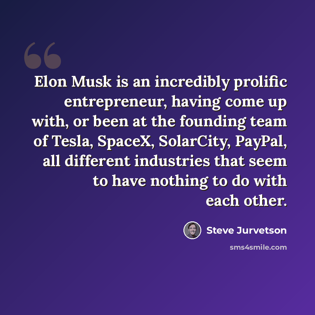 “Elon Musk is an incredibly prolific entrepreneur, having come up with, or been at the founding team of Tesla, SpaceX, SolarCity, PayPal, all different industries that seem to have nothing to do with each other.” quote by Steve Jurvetson