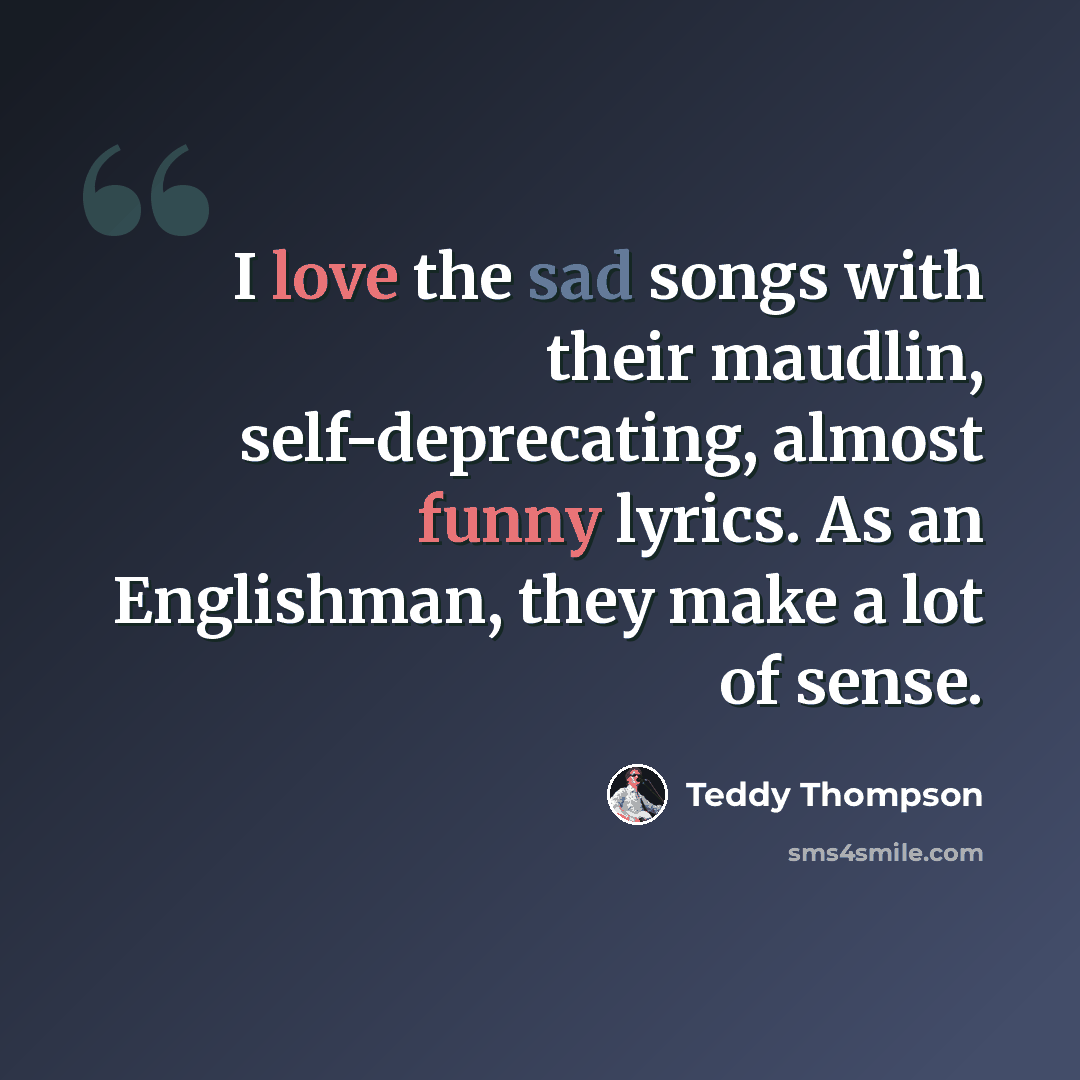 “I love the sad songs with their maudlin, self-deprecating, almost funny lyrics. As an Englishman, they make a lot of sense.” quote by Teddy Thompson