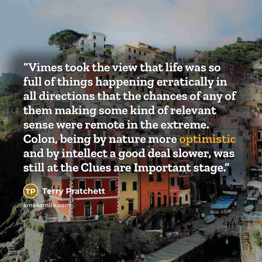 “Vimes took the view that life was so full of things happening erratically in all directions that the chances of any of them making some kind of relevant sense were remote in the extreme. Colon, being by nature more optimistic and by intellect a good deal slower, was still at the Clues are…” quote by Terry Pratchett