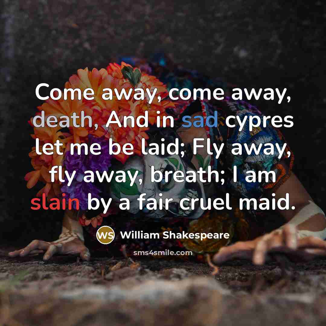 “Come away, come away, death, And in sad cypres let me be laid; Fly away, fly away, breath; I am slain by a fair cruel maid.” quote by William Shakespeare