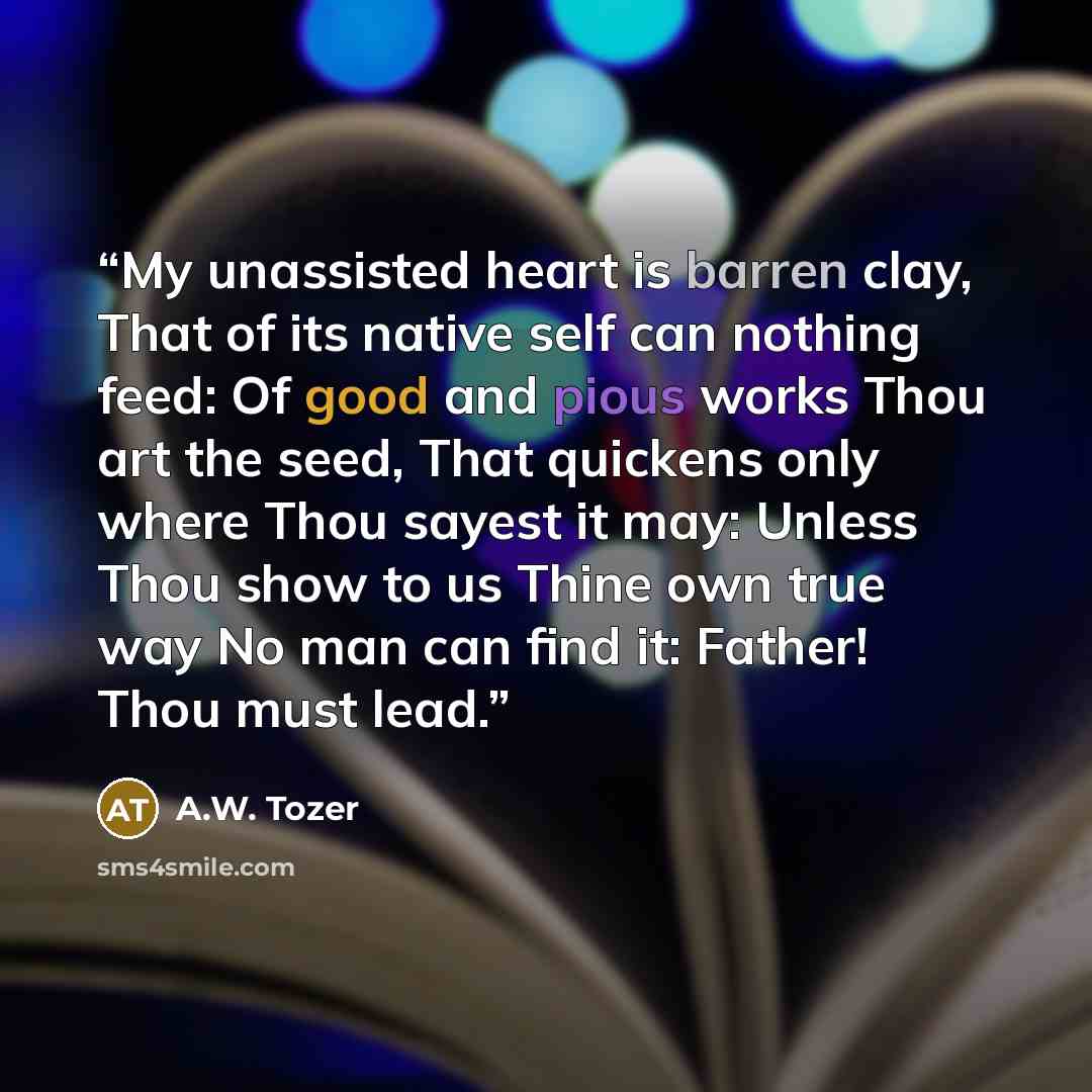 “My unassisted heart is barren clay, That of its native self can nothing feed: Of good and pious works Thou art the seed, That quickens only where Thou sayest it may: Unless Thou show to us Thine own true way No man can find it: Father! Thou must lead.” quote by A.W. Tozer