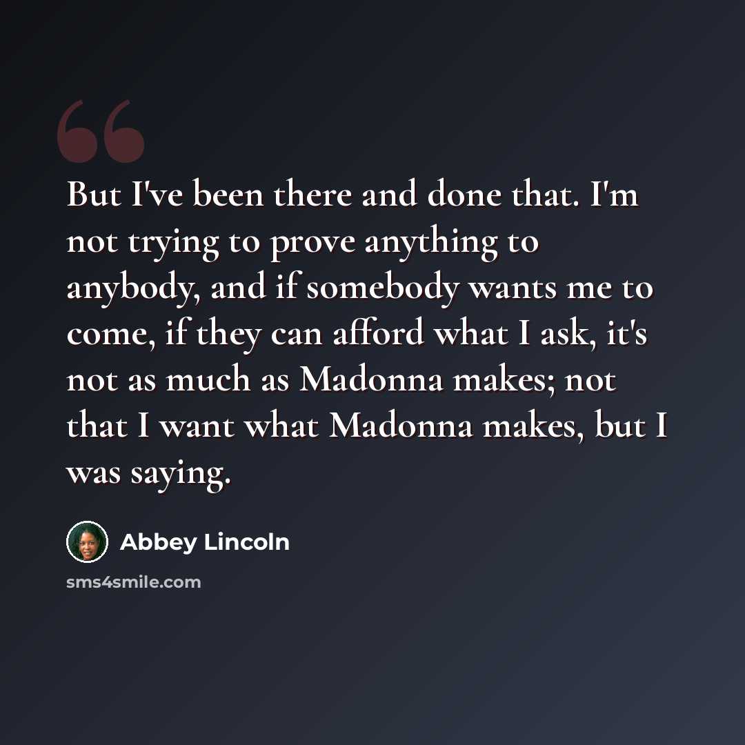 “But I've been there and done that. I'm not trying to prove anything to anybody, and if somebody wants me to come, if they can afford what I ask, it's not as much as Madonna makes; not that I want what Madonna makes, but I was saying.” quote by Abbey Lincoln