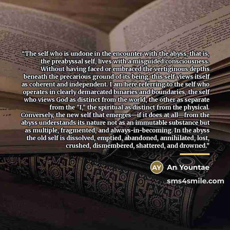“The self who is undone in the encounter with the abyss, that is, the preabyssal self, lives with a misguided consciousness. Without having faced or embraced the vertiginous depths beneath the precarious ground of its being, this self views itself as coherent and independent. I am here referring to…” quote by An Yountae