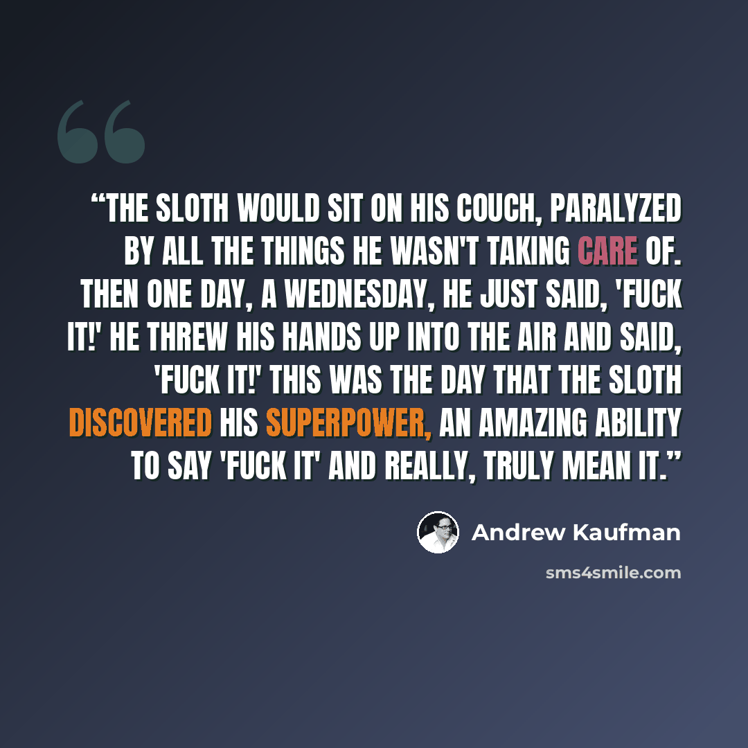 “The Sloth would sit on his couch, paralyzed by all the things he wasn't taking care of. Then one day, a Wednesday, he just said, 'Fuck it!' He threw his hands up into the air and said, 'Fuck it!' This was the day that the sloth discovered his superpower, an amazing ability to say 'Fuck it' and…” quote by Andrew Kaufman