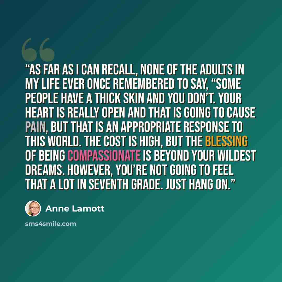 “As far as I can recall, none of the adults in my life ever once remembered to say, “Some people have a thick skin and you don’t. Your heart is really open and that is going to cause pain, but that is an appropriate response to this world. The cost is high, but the blessing of being compassionate…” quote by Anne Lamott