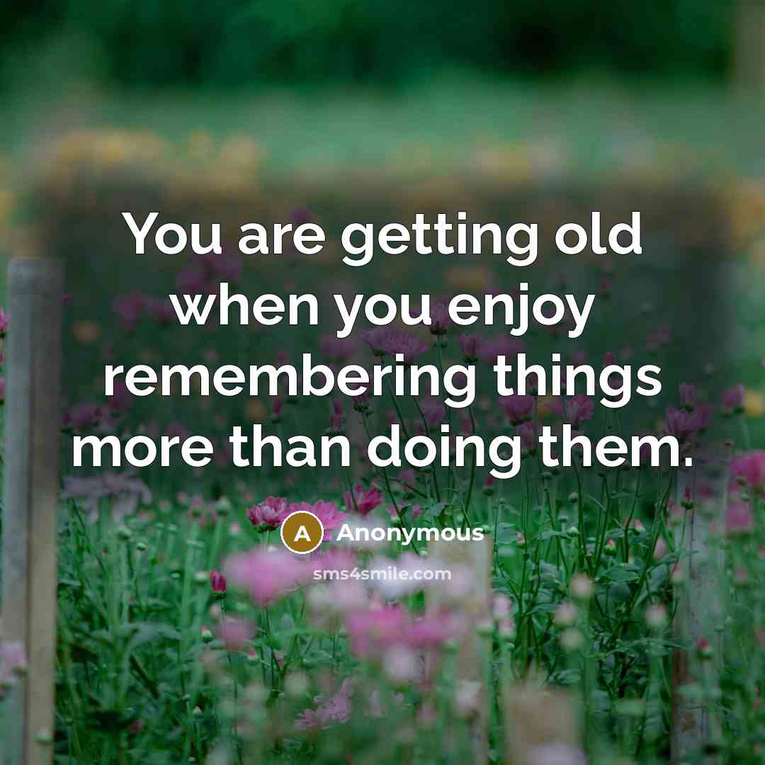 “You are getting old when you enjoy remembering things more than doing them.” quote by Anonymous